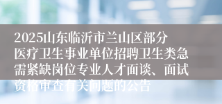 2025山东临沂市兰山区部分医疗卫生事业单位招聘卫生类急需紧缺岗位专业人才面谈、面试资格审查有关问题的公告