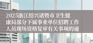 2025浙江绍兴诸暨市卫生健康局部分下属事业单位招聘工作人员现场资格复审有关事项的通知