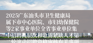 2025广东汕头市卫生健康局属下市中心医院、市妇幼保健院等2家事业单位全省事业单位集中招聘高层次和急需紧缺人才第二轮滚动招聘资格审核有关事项公告