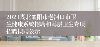 2021湖北襄阳市老河口市卫生健康系统招聘和基层卫生专项招聘拟聘公示