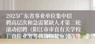 2025广东省事业单位集中招聘高层次和急需紧缺人才第二轮滚动招聘(阳江市市直有关学校)直接业务考核资格复审公告