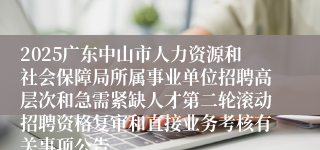 2025广东中山市人力资源和社会保障局所属事业单位招聘高层次和急需紧缺人才第二轮滚动招聘资格复审和直接业务考核有关事项公告