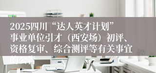 2025四川“达人英才计划”事业单位引才（西安场）初评、资格复审、综合测评等有关事宜的公告