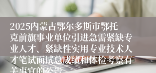 2025内蒙古鄂尔多斯市鄂托克前旗事业单位引进急需紧缺专业人才、紧缺性实用专业技术人才笔试面试总成绩和体检考察有关事宜的公告