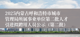 2025内蒙古呼和浩特市城市管理局所属事业单位第二批人才引进拟聘用人员公示(第二批)
