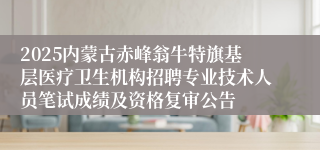 2025内蒙古赤峰翁牛特旗基层医疗卫生机构招聘专业技术人员笔试成绩及资格复审公告