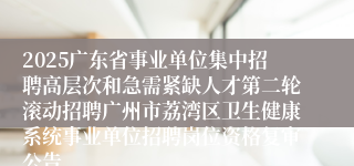 2025广东省事业单位集中招聘高层次和急需紧缺人才第二轮滚动招聘广州市荔湾区卫生健康系统事业单位招聘岗位资格复审公告