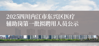 2025四川内江市东兴区医疗辅助岗第一批拟聘用人员公示