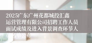 2025广东广州花都城投汇鑫运营管理有限公司招聘工作人员面试成绩及进入背景调查环节人员名单公布