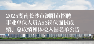 2025湖南长沙市浏阳市招聘事业单位人员A53岗位面试成绩、总成绩和体检入围名单公告
