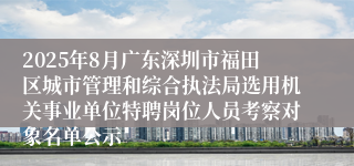 2025年8月广东深圳市福田区城市管理和综合执法局选用机关事业单位特聘岗位人员考察对象名单公示