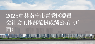 2025中共南宁市青秀区委员会社会工作部笔试成绩公示（广西）