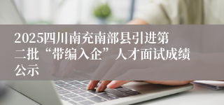 2025四川南充南部县引进第二批“带编入企”人才面试成绩公示