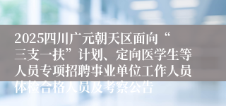 2025四川广元朝天区面向“三支一扶”计划、定向医学生等人员专项招聘事业单位工作人员体检合格人员及考察公告