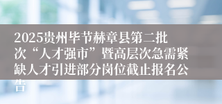 2025贵州毕节赫章县第二批次“人才强市”暨高层次急需紧缺人才引进部分岗位截止报名公告