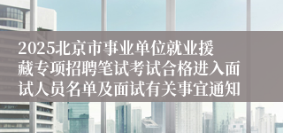 2025北京市事业单位就业援藏专项招聘笔试考试合格进入面试人员名单及面试有关事宜通知