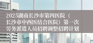 2025湖南长沙市第四医院（长沙市中西医结合医院）第一次劳务派遣人员招聘调整招聘计划公告