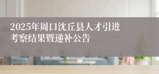 2025年周口沈丘县人才引进考察结果暨递补公告