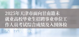 2025年天津市面向甘南籍未就业高校毕业生招聘事业单位工作人员考试综合成绩及入围体检人员名单公示