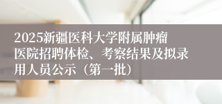 2025新疆医科大学附属肿瘤医院招聘体检、考察结果及拟录用人员公示（第一批）