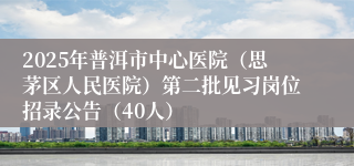 2025年普洱市中心医院（思茅区人民医院）第二批见习岗位招录公告（40人）