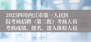 2025四川内江市第一人民医院考核招聘（第二批）考核人员考核成绩、排名、进入体检人员及体检相关事宜公告