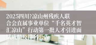 2025四川?凉山州残疾人联合会直属事业单位“千名英才智汇凉山”行动第一批人才引进面试成绩及排名公告