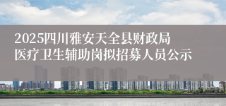 2025四川雅安天全县财政局医疗卫生辅助岗拟招募人员公示