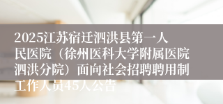 2025江苏宿迁泗洪县第一人民医院（徐州医科大学附属医院泗洪分院）面向社会招聘聘用制工作人员45人公告