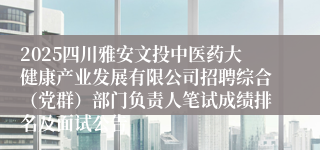 2025四川雅安文投中医药大健康产业发展有限公司招聘综合（党群）部门负责人笔试成绩排名及面试公告