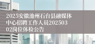 2025安徽池州石台县融媒体中心招聘工作人员20250302岗位体检公告