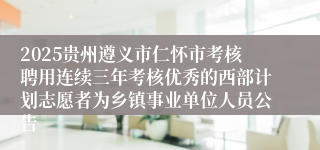2025贵州遵义市仁怀市考核聘用连续三年考核优秀的西部计划志愿者为乡镇事业单位人员公告