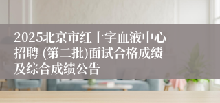 2025北京市红十字血液中心招聘 (第二批)面试合格成绩及综合成绩公告