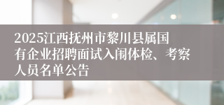 2025江西抚州市黎川县属国有企业招聘面试入闱体检、考察人员名单公告