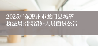 2025广东惠州市龙门县城管执法局招聘编外人员面试公告
