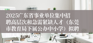 2025广东省事业单位集中招聘高层次和急需紧缺人才（东莞市教育局下属公办中小学）拟聘用人员补充公示