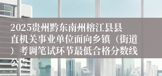 2025贵州黔东南州榕江县县直机关事业单位面向乡镇（街道）考调笔试环节最低合格分数线公告