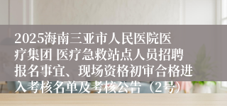 2025海南三亚市人民医院医疗集团 医疗急救站点人员招聘报名事宜、现场资格初审合格进入考核名单及考核公告（2号）