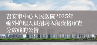 吉安市中心人民医院2025年编外护理人员招聘入闱资格审查分数线的公告