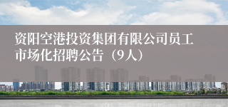 资阳空港投资集团有限公司员工市场化招聘公告（9人）