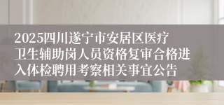2025四川遂宁市安居区医疗卫生辅助岗人员资格复审合格进入体检聘用考察相关事宜公告