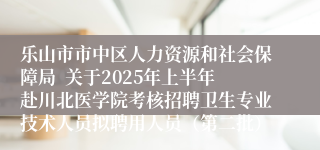 乐山市市中区人力资源和社会保障局  关于2025年上半年赴川北医学院考核招聘卫生专业技术人员拟聘用人员（第二批）