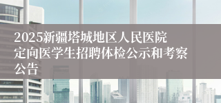 2025新疆塔城地区人民医院定向医学生招聘体检公示和考察公告