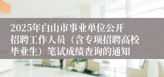 2025年白山市事业单位公开招聘工作人员（含专项招聘高校毕业生）笔试成绩查询的通知
