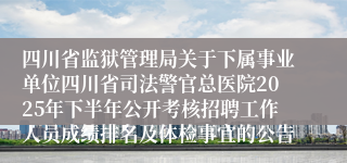 四川省监狱管理局关于下属事业单位四川省司法警官总医院2025年下半年公开考核招聘工作人员成绩排名及体检事宜的公告