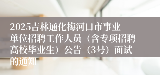 2025吉林通化梅河口市事业单位招聘工作人员(含专项招聘高校毕业生)公告(3号)面试的通知