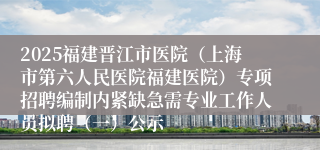 2025福建晋江市医院（上海市第六人民医院福建医院）专项招聘编制内紧缺急需专业工作人员拟聘（一）公示