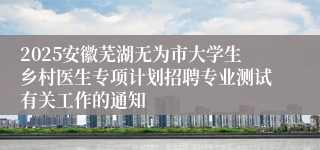 2025安徽芜湖无为市大学生乡村医生专项计划招聘专业测试有关工作的通知