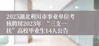 2025湖北利川市事业单位考核聘用2023年  “三支一扶”高校毕业生14人公告