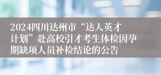 2024四川达州市“达人英才计划”赴高校引才考生体检因孕期缺项人员补检结论的公告
